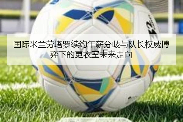 国际米兰劳塔罗续约年薪分歧与队长权威博弈下的更衣室未来走向
